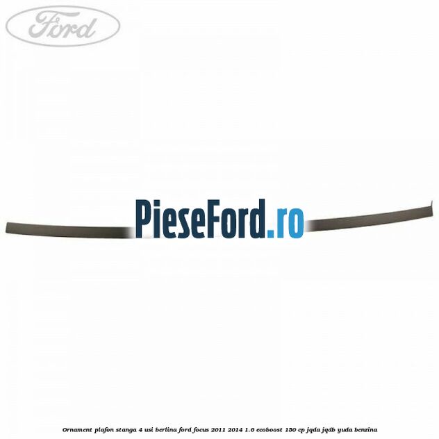 Ornament plafon stanga 4 usi berlina Ford Focus 2011-2014 1.6 EcoBoost 150 cp JQDA, JQDB, YUDA benzina