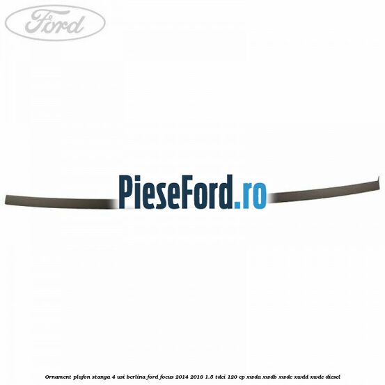 Ornament plafon stanga 4 usi berlina Ford Focus 2014-2018 1.5 TDCi 120 cp XWDA, XWDB, XWDC, XWDD, XWDE diesel