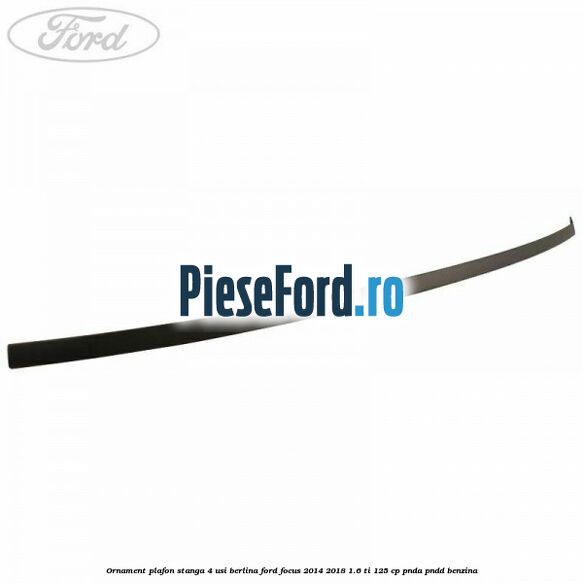 Ornament plafon stanga 4 usi berlina Ford Focus 2014-2018 1.6 Ti 125 cp PNDA, PNDD benzina