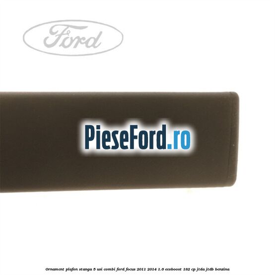 Ornament plafon stanga 5 usi combi Ford Focus 2011-2014 1.6 EcoBoost 182 cp Ornament plafon stanga 5 usi combi Ford Focus 2011-2014 1.6 EcoBoost 182 cp JTDA, JTDB benzina