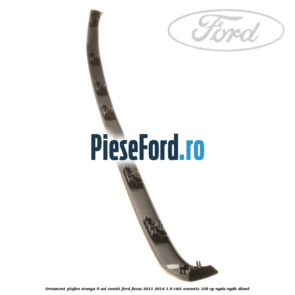 Ornament plafon stanga 5 usi combi Ford Focus 2011-2014 1.6 TDCi ECOnetic 105 cp NGDA, NGDB diesel