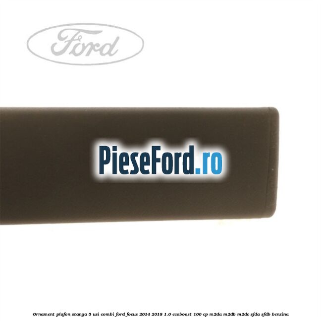 Ornament plafon stanga 5 usi combi Ford Focus 2014-2018 1.0 EcoBoost 100 cp M2DA, M2DB, M2DC, SFDA, SFDB benzina