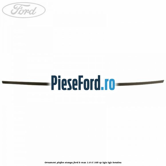 Ornament plafon stanga Ford B-Max 1.6 Ti 105 cp IQJA, IQJC benzina