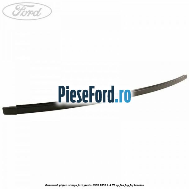 Ornament plafon stanga Ford Fiesta 1989-1996 1.4 73 cp F4A, FUG, FUJ benzina
