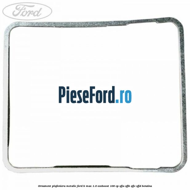 Ornament plafoniera metalic Ford B-Max 1.0 EcoBoost 100 cp SFJA, SFJB, SFJC, SFJD benzina