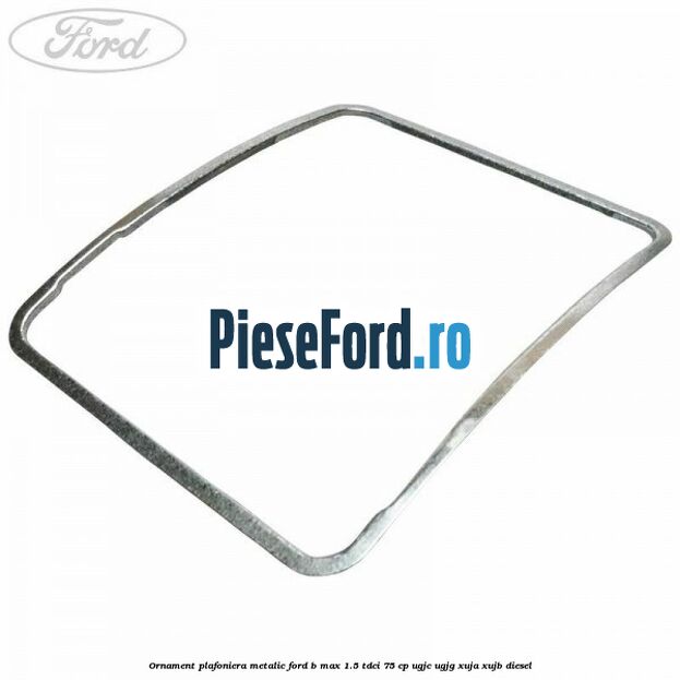 Ornament plafoniera metalic Ford B-Max 1.5 TDCi 75 cp UGJC, UGJG, XUJA, XUJB diesel