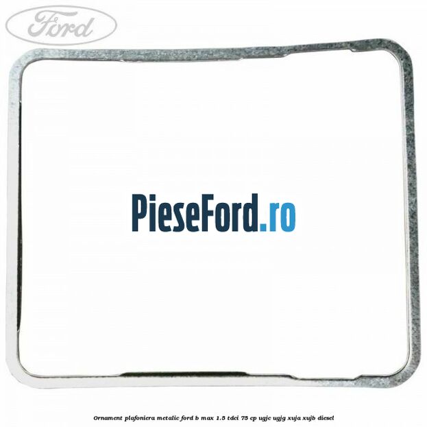 Ornament plafoniera metalic Ford B-Max 1.5 TDCi 75 cp UGJC, UGJG, XUJA, XUJB diesel