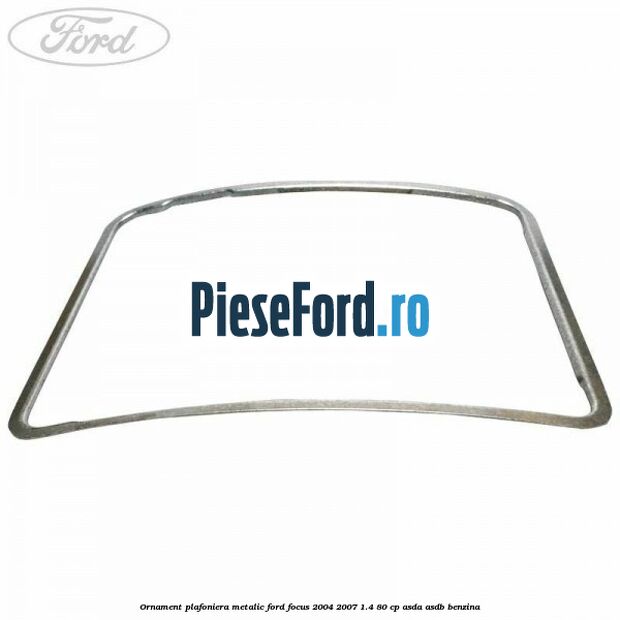Ornament plafoniera metalic Ford Focus 2004-2007 1.4 80 cp Ornament plafoniera metalic Ford Focus 2004-2007 1.4 80 cp ASDA, ASDB benzina