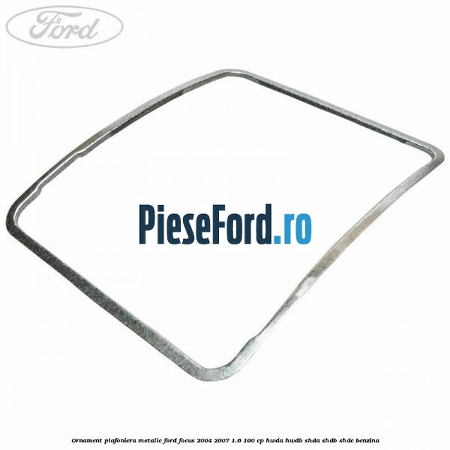 Ornament plafoniera metalic Ford Focus 2004-2007 1.6 100 cp HWDA, HWDB, SHDA, SHDB, SHDC benzina