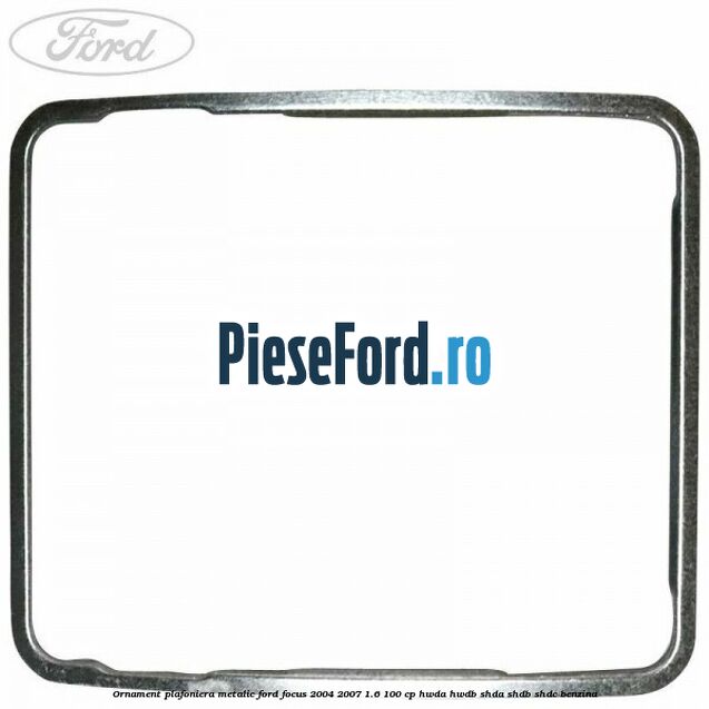 Ornament plafoniera metalic Ford Focus 2004-2007 1.6 100 cp HWDA, HWDB, SHDA, SHDB, SHDC benzina
