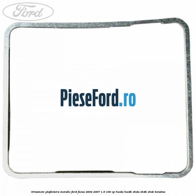 Ornament plafoniera metalic Ford Focus 2004-2007 1.6 100 cp HWDA, HWDB, SHDA, SHDB, SHDC benzina