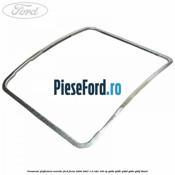 Ornament plafoniera metalic Ford Focus 2004-2007 1.6 TDCi 109 cp G8DA, G8DB, G8DD, G8DE, G8DF diesel