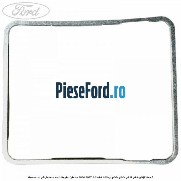 Ornament plafoniera metalic Ford Focus 2004-2007 1.6 TDCi 109 cp G8DA, G8DB, G8DD, G8DE, G8DF diesel