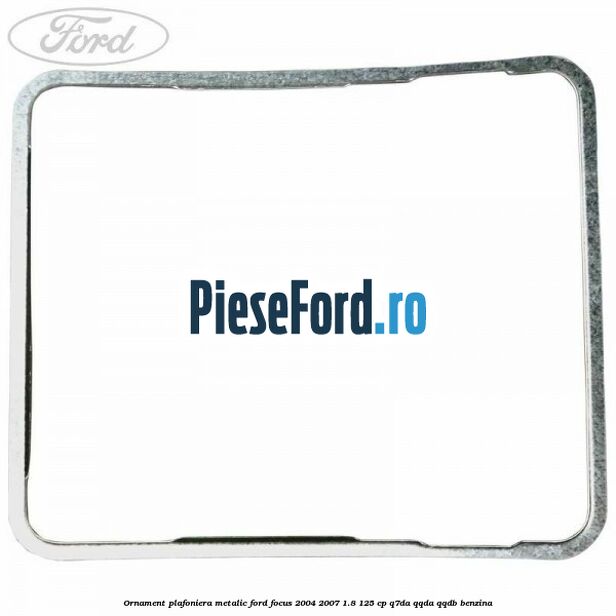 Ornament plafoniera metalic Ford Focus 2004-2007 1.8 125 cp Ornament plafoniera metalic Ford Focus 2004-2007 1.8 125 cp Q7DA, QQDA, QQDB benzina
