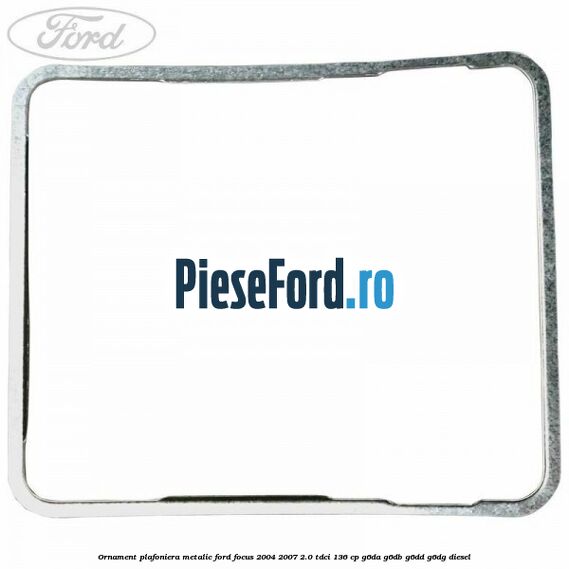 Ornament plafoniera metalic Ford Focus 2004-2007 2.0 TDCi 136 cp G6DA, G6DB, G6DD, G6DG diesel