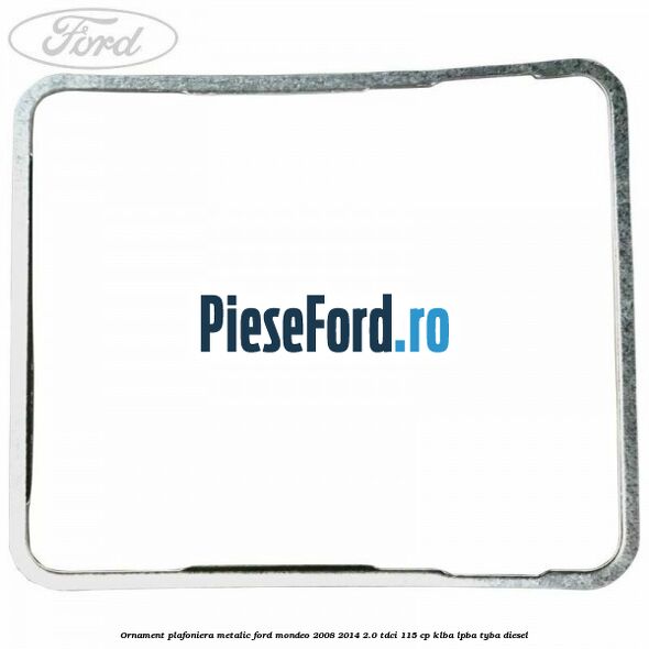 Ornament plafoniera metalic Ford Mondeo 2008-2014 2.0 TDCi 115 cp KLBA, LPBA, TYBA diesel