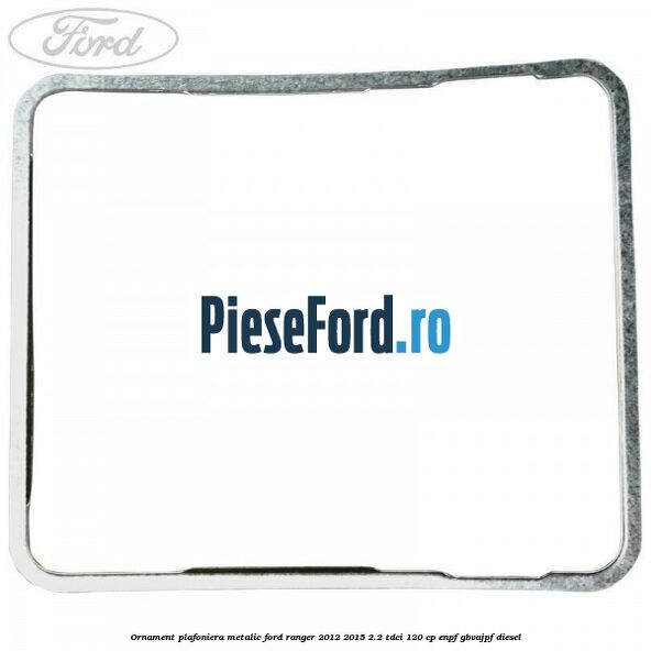 Ornament plafoniera metalic Ford Ranger 2012-2015 2.2 TDCi 120 cp ENPF, GBVAJPF diesel