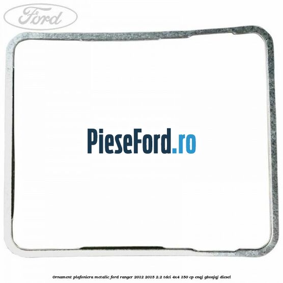 Ornament plafoniera metalic Ford Ranger 2012-2015 2.2 TDCi 4x4 150 cp Ornament plafoniera metalic Ford Ranger 2012-2015 2.2 TDCi 4x4 150 cp ENQJ, GBVAJQJ diesel