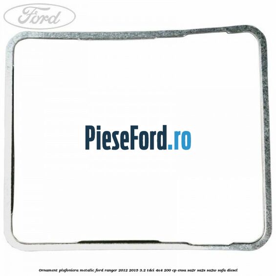 Ornament plafoniera metalic Ford Ranger 2012-2015 3.2 TDCi 4x4 200 cp Ornament plafoniera metalic Ford Ranger 2012-2015 3.2 TDCi 4x4 200 cp ENSA, SA2R, SA2S, SA2W, SAFA diesel