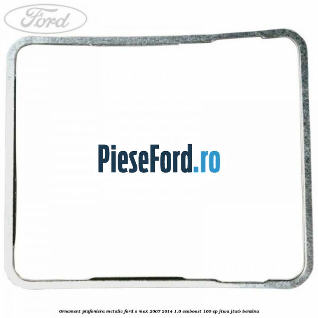 Ornament plafoniera metalic Ford S-Max 2007-2014 1.6 EcoBoost 160 cp JTWA, JTWB benzina