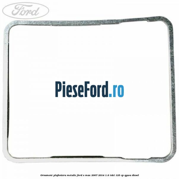 Ornament plafoniera metalic Ford S-Max 2007-2014 1.8 TDCi 125 cp QYWA diesel