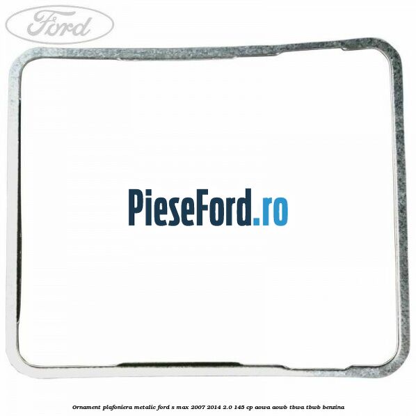 Ornament plafoniera metalic Ford S-Max 2007-2014 2.0 145 cp AOWA, AOWB, TBWA, TBWB benzina