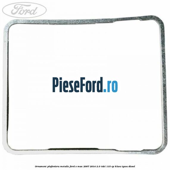 Ornament plafoniera metalic Ford S-Max 2007-2014 2.0 TDCi 115 cp KLWA, TYWA diesel