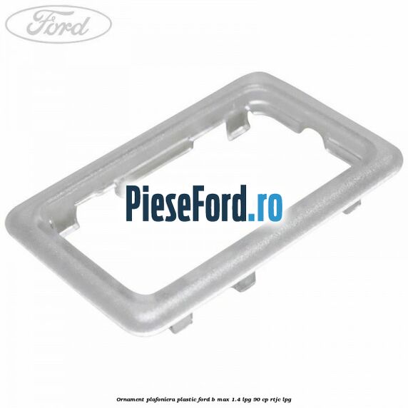 Ornament plafoniera plastic Ford B-Max 1.4 LPG 90 cp RTJC LPG