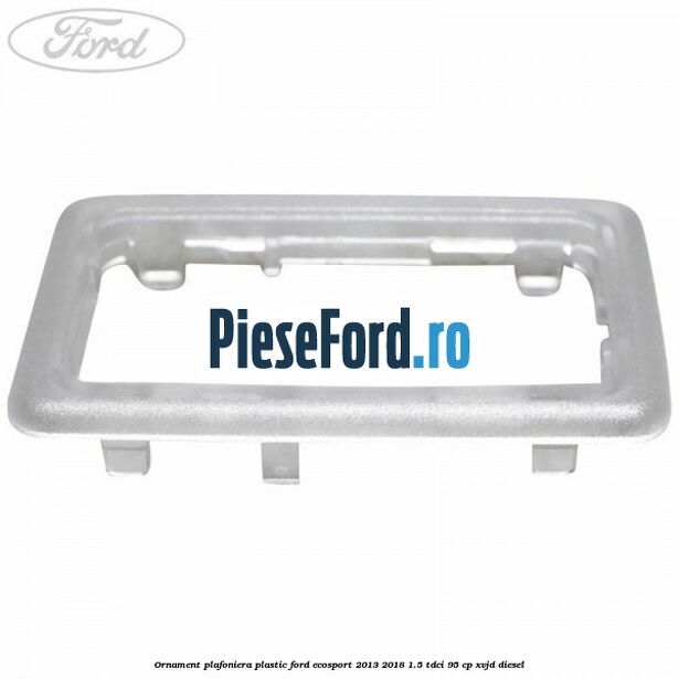 Ornament plafoniera plastic Ford EcoSport 2013-2018 1.5 TDCi 95 cp XVJD diesel