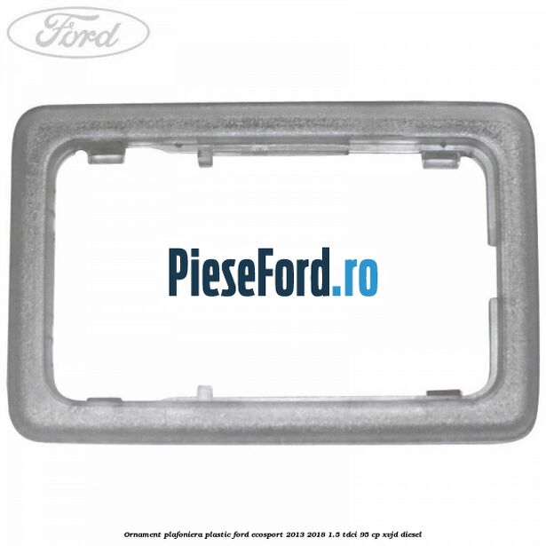 Ornament plafoniera plastic Ford EcoSport 2013-2018 1.5 TDCi 95 cp XVJD diesel