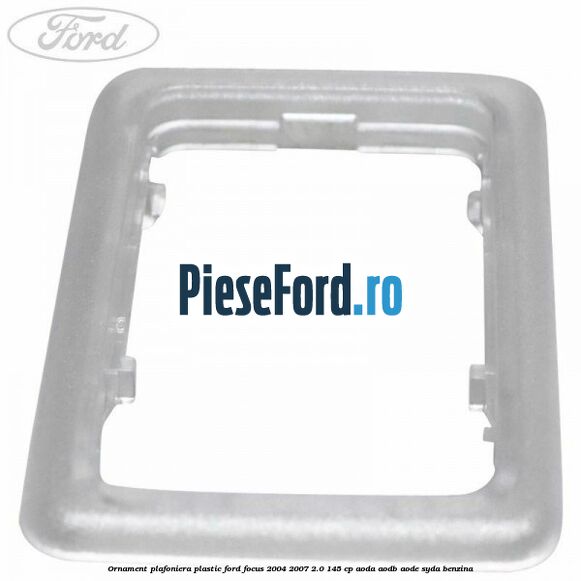 Ornament plafoniera plastic Ford Focus 2004-2007 2.0 145 cp AODA, AODB, AODE, SYDA benzina