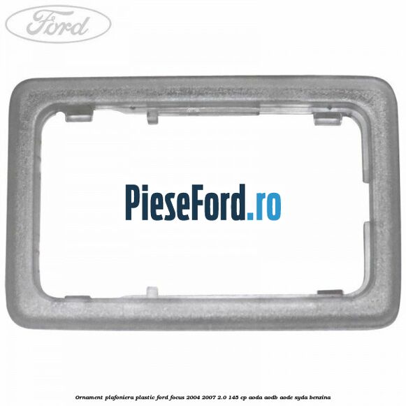 Ornament plafoniera plastic Ford Focus 2004-2007 2.0 145 cp AODA, AODB, AODE, SYDA benzina