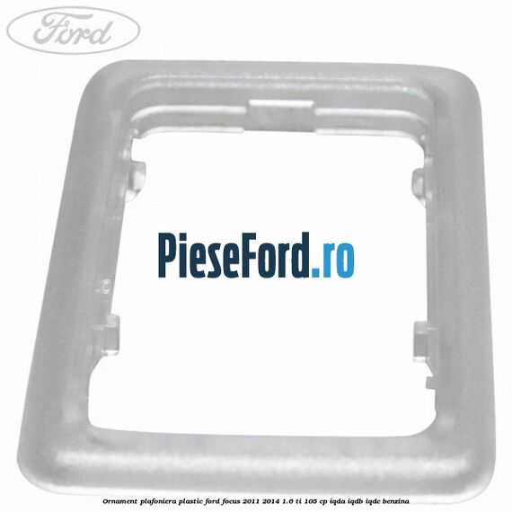 Ornament plafoniera plastic Ford Focus 2011-2014 1.6 Ti 105 cp IQDA, IQDB, IQDC benzina