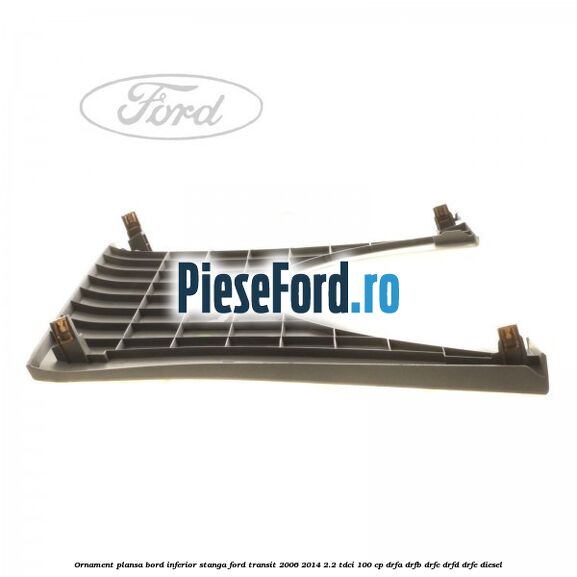 Ornament plansa bord inferior stanga Ford Transit 2006-2014 2.2 TDCi 100 cp DRFA, DRFB, DRFC, DRFD, DRFE diesel