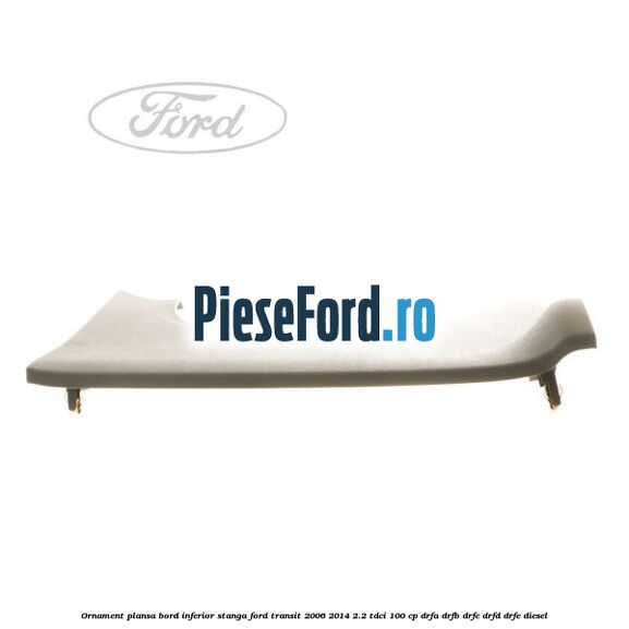 Ornament plansa bord inferior stanga Ford Transit 2006-2014 2.2 TDCi 100 cp DRFA, DRFB, DRFC, DRFD, DRFE diesel
