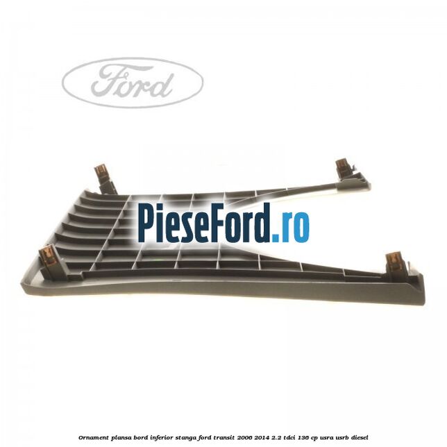 Ornament plansa bord inferior stanga Ford Transit 2006-2014 2.2 TDCi 136 cp USRA, USRB diesel