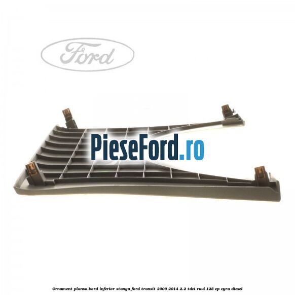 Ornament plansa bord inferior stanga Ford Transit 2006-2014 2.2 TDCi RWD 125 cp CYRA diesel