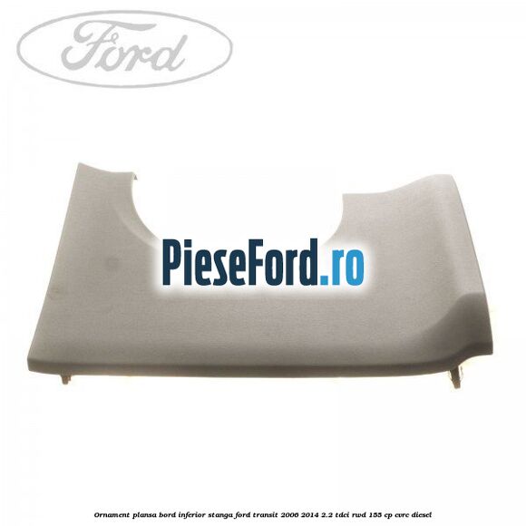 Ornament plansa bord inferior stanga Ford Transit 2006-2014 2.2 TDCi RWD 155 cp CVRC diesel