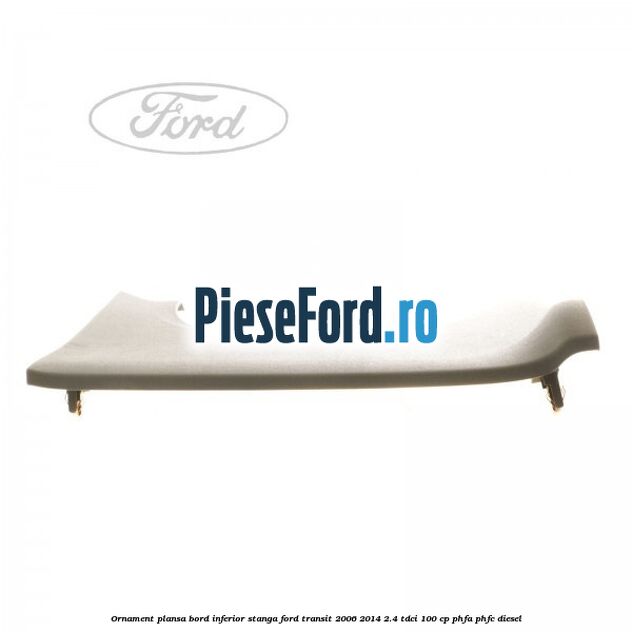 Ornament plansa bord inferior stanga Ford Transit 2006-2014 2.4 TDCi 100 cp PHFA, PHFC diesel
