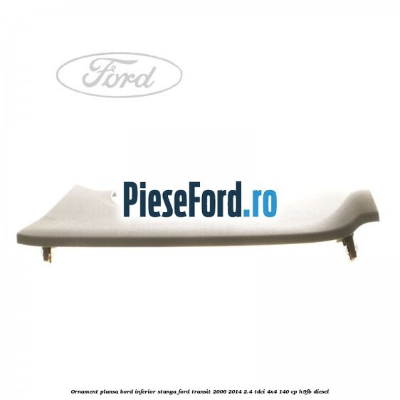 Ornament plansa bord inferior stanga Ford Transit 2006-2014 2.4 TDCi 4x4 140 cp H9FB diesel