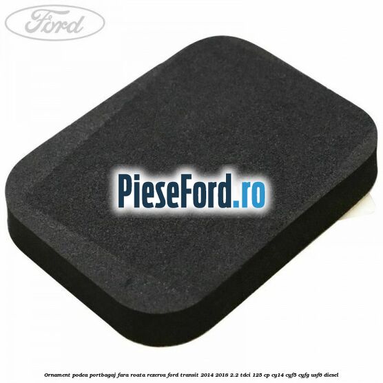 Ornament podea portbagaj fara roata rezerva Ford Transit 2014-2018 2.2 TDCi 125 cp CY14, CYF5, CYFG, USF6 diesel