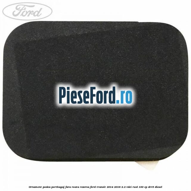 Ornament podea portbagaj fara roata rezerva Ford Transit 2014-2018 2.2 TDCi RWD 100 cp Ornament podea portbagaj fara roata rezerva Ford Transit 2014-2018 2.2 TDCi RWD 100 cp DRR5 diesel