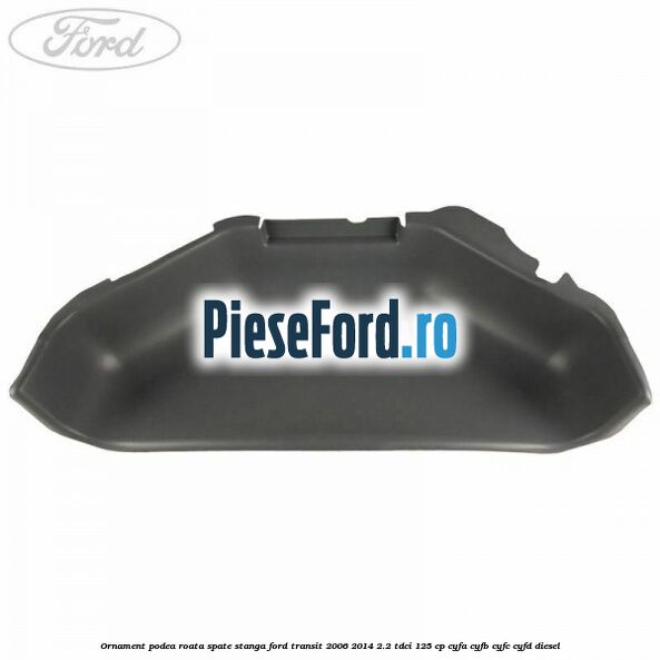 Ornament podea roata spate stanga Ford Transit 2006-2014 2.2 TDCi 125 cp CYFA, CYFB, CYFC, CYFD diesel