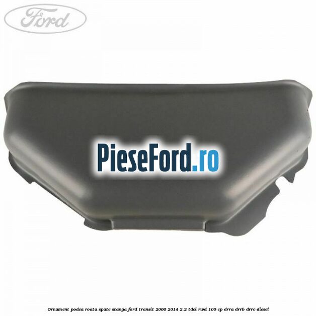 Ornament podea roata spate stanga Ford Transit 2006-2014 2.2 TDCi RWD 100 cp DRRA, DRRB, DRRC diesel