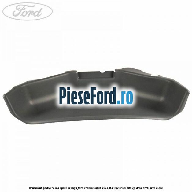 Ornament podea roata spate stanga Ford Transit 2006-2014 2.2 TDCi RWD 100 cp DRRA, DRRB, DRRC diesel