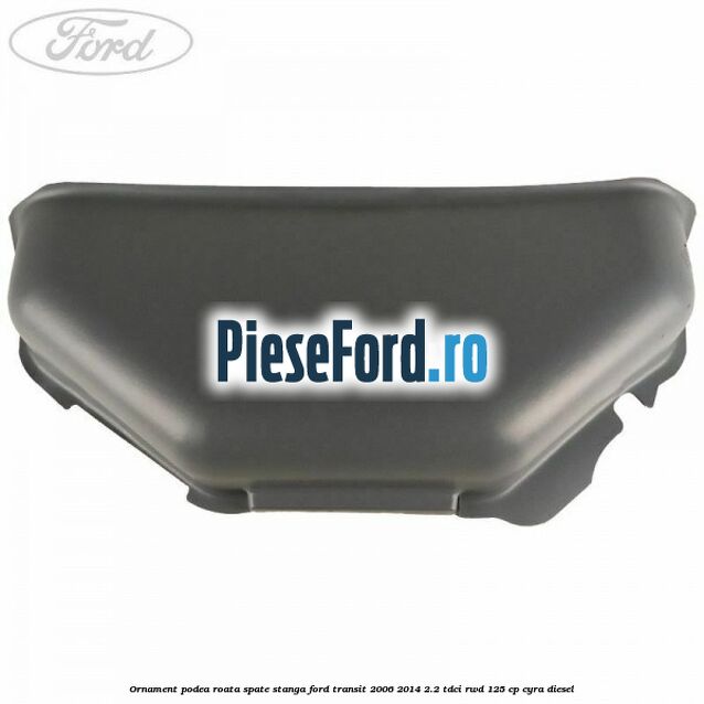 Ornament podea roata spate stanga Ford Transit 2006-2014 2.2 TDCi RWD 125 cp CYRA diesel