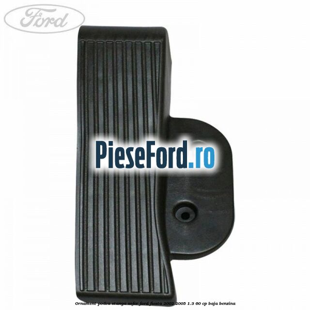 Ornament podea stanga sofer Ford Fiesta 2002-2005 1.3 60 cp Ornament podea stanga sofer Ford Fiesta 2002-2005 1.3 60 cp BAJA benzina