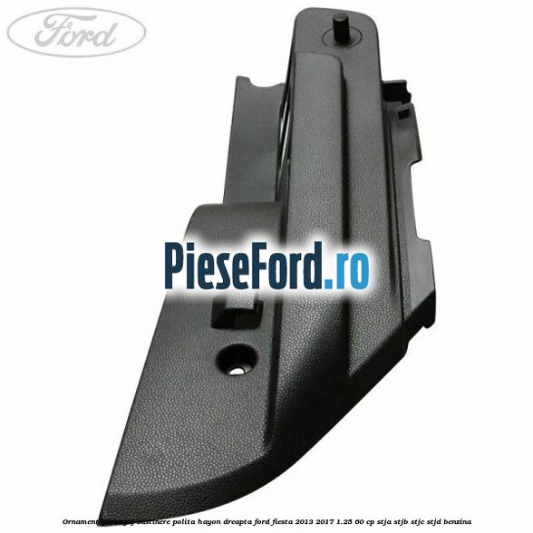 Ornament porbagaj sustinere polita hayon dreapta Ford Fiesta 2013-2017 1.25 60 cp STJA, STJB, STJC, STJD benzina