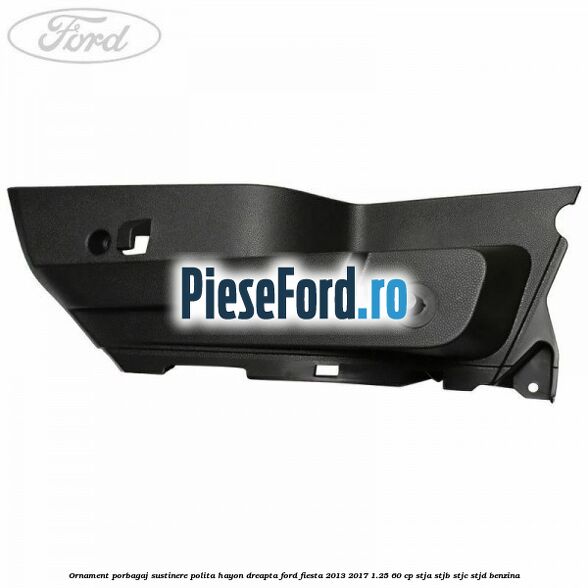 Ornament porbagaj sustinere polita hayon dreapta Ford Fiesta 2013-2017 1.25 60 cp STJA, STJB, STJC, STJD benzina