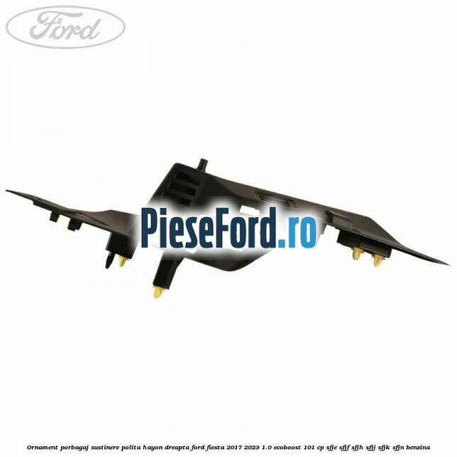Ornament porbagaj sustinere polita hayon dreapta Ford Fiesta 2017-2023 1.0 EcoBoost 101 cp SFJE, SFJF, SFJH, SFJJ, SFJK, SFJN benzina